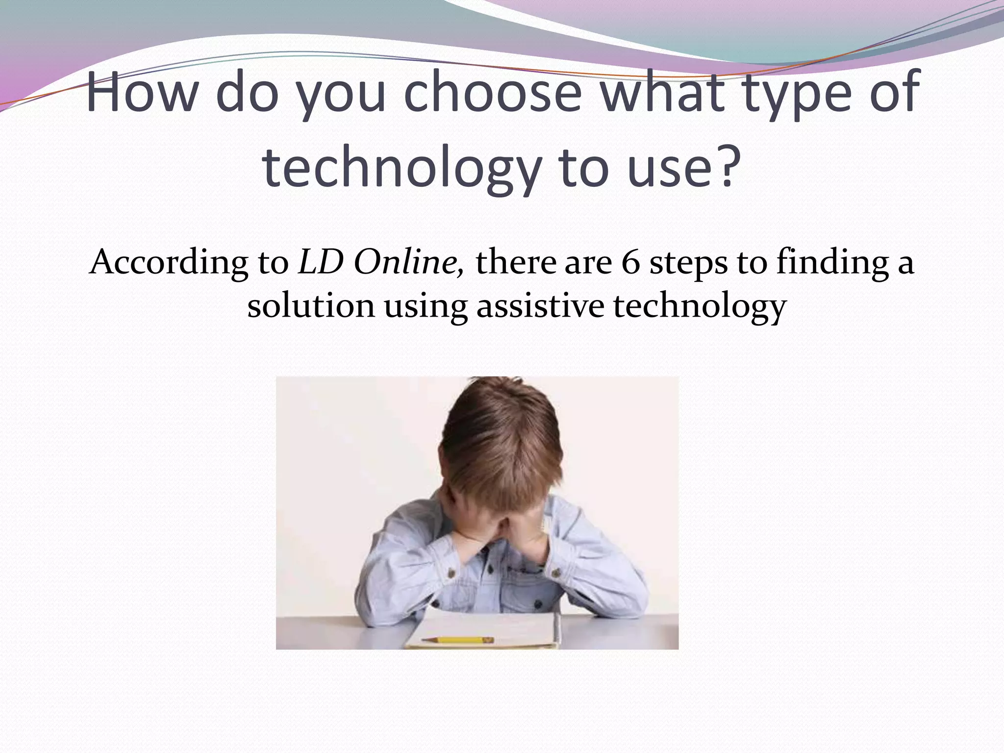 How do you choose what type of technology to use?According to LD Online, there are 6 steps to finding a solution using assistive technology