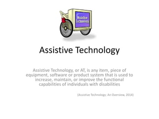 Assistive Technology
Assistive Technology, or AT, is any item, piece of
equipment, software or product system that is used to
increase, maintain, or improve the functional
capabilities of individuals with disabilities
(Assistive Technology: An Overview, 2014)
 