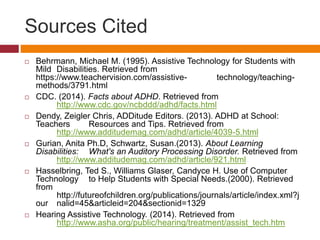Sources Cited 
 Behrmann, Michael M. (1995). Assistive Technology for Students with 
Mild Disabilities. Retrieved from 
https://www.teachervision.com/assistive- technology/teaching-methods/ 
3791.html 
 CDC. (2014). Facts about ADHD. Retrieved from 
http://www.cdc.gov/ncbddd/adhd/facts.html 
 Dendy, Zeigler Chris, ADDitude Editors. (2013). ADHD at School: 
Teachers Resources and Tips. Retrieved from 
http://www.additudemag.com/adhd/article/4039-5.html 
 Gurian, Anita Ph.D, Schwartz, Susan.(2013). About Learning 
Disabilities: What's an Auditory Processing Disorder. Retrieved from 
http://www.additudemag.com/adhd/article/921.html 
 Hasselbring, Ted S., Williams Glaser, Candyce H. Use of Computer 
Technology to Help Students with Special Needs.(2000). Retrieved 
from 
http://futureofchildren.org/publications/journals/article/index.xml?j 
our nalid=45&articleid=204&sectionid=1329 
 Hearing Assistive Technology. (2014). Retrieved from 
http://www.asha.org/public/hearing/treatment/assist_tech.htm 
 