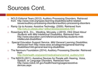 Sources Cont. 
 NCLD Editorial Team.(2012). Auditory Processing Disorders. Retrieved 
from http://www.ncld.org/types-learning-disabilities/adhd-related-issues/ 
auditory-processing-disorders/auditory-processing-disorders 
 Ramp Up to Access: Assistive Technolgy. (2000). Retrieved from 
http://uts.cc.utexas.edu/~wilbur/access/assistive.html 
 Rosenberg M.S., D.L., Westling, McLesky J.(2010). FAQ Sheet About 
Students with Mild Intellectual Disabilities. Retrieved from 
http://www.education.com/reference/article/faq-students-mild-intellecutal- 
disabilities/ 
 Special Education Support Service. Mild General Learning Disabilities. 
Retrieved from http://www.sess.ie/categories/general-learning-disabilities/ 
mild-general-learning-disabilities 
 The Nemours Foundation.(2014). Auditory Processing Disorder. Retrieved 
from 
http://kidshealth.org/parent/medical/ears/central_auditory.html 
 The NIDCD.(2011). Assistive Devices for People with Hearing, Voice, 
Speech, or Language Disorders. Retrieved from 
http://www.nidcd.nih.gov/health/hearing/pages/assistive-devices. 
aspx 
