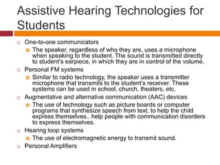 Assistive Hearing Technologies for 
Students 
 One-to-one communicators 
 The speaker, regardless of who they are, uses a microphone 
when speaking to the student. The sound is transmitted directly 
to student’s earpiece, in which they are in control of the volume. 
 Personal FM systems 
 Similar to radio technology, the speaker uses a transmitter 
microphone that transmits to the student’s receiver. These 
systems can be used in school, church, theaters, etc. 
 Augmentative and alternative communication (AAC) devices 
 The use of technology such as picture boards or computer 
programs that synthesize speech from text, to help the child 
express themselves.. help people with communication disorders 
to express themselves. 
 Hearing loop systems 
 The use of electromagnetic energy to transmit sound. 
 Personal Amplifiers 
 