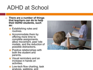 ADHD at School 
 There are a number of things 
that teachers can do to help 
their ADHD students, such 
as: 
 Establishing rules and 
routines. 
 Accommodate them by 
offering more time to 
complete assignments, 
allow movement, peer role 
models, and the reduction of 
possible distractions. 
 Positive relationships with 
both the student and 
parents. 
 Visual reminders and an 
increase in hands on 
activities. 
 Low-tech flow charting, task 
analysis, webbing, and 
 