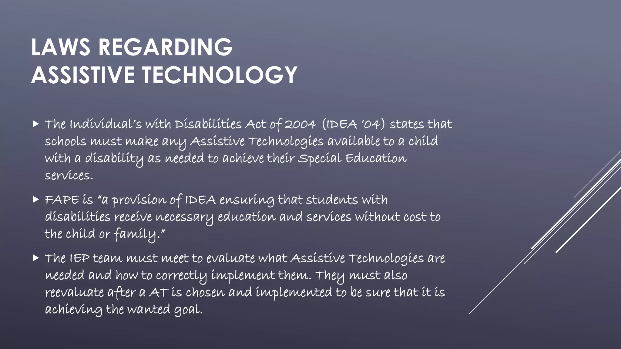 LAWS REGARDING
ASSISTIVE TECHNOLOGY
 The Individual’s with Disabilities Act of 2004 (IDEA ‘04) states that
schools must make any Assistive Technologies available to a child
with a disability as needed to achieve their Special Education
services.
 FAPE is “a provision of IDEA ensuring that students with
disabilities receive necessary education and services without cost to
the child or family.”
 The IEP team must meet to evaluate what Assistive Technologies are
needed and how to correctly implement them. They must also
reevaluate after a AT is chosen and implemented to be sure that it is
achieving the wanted goal.
 