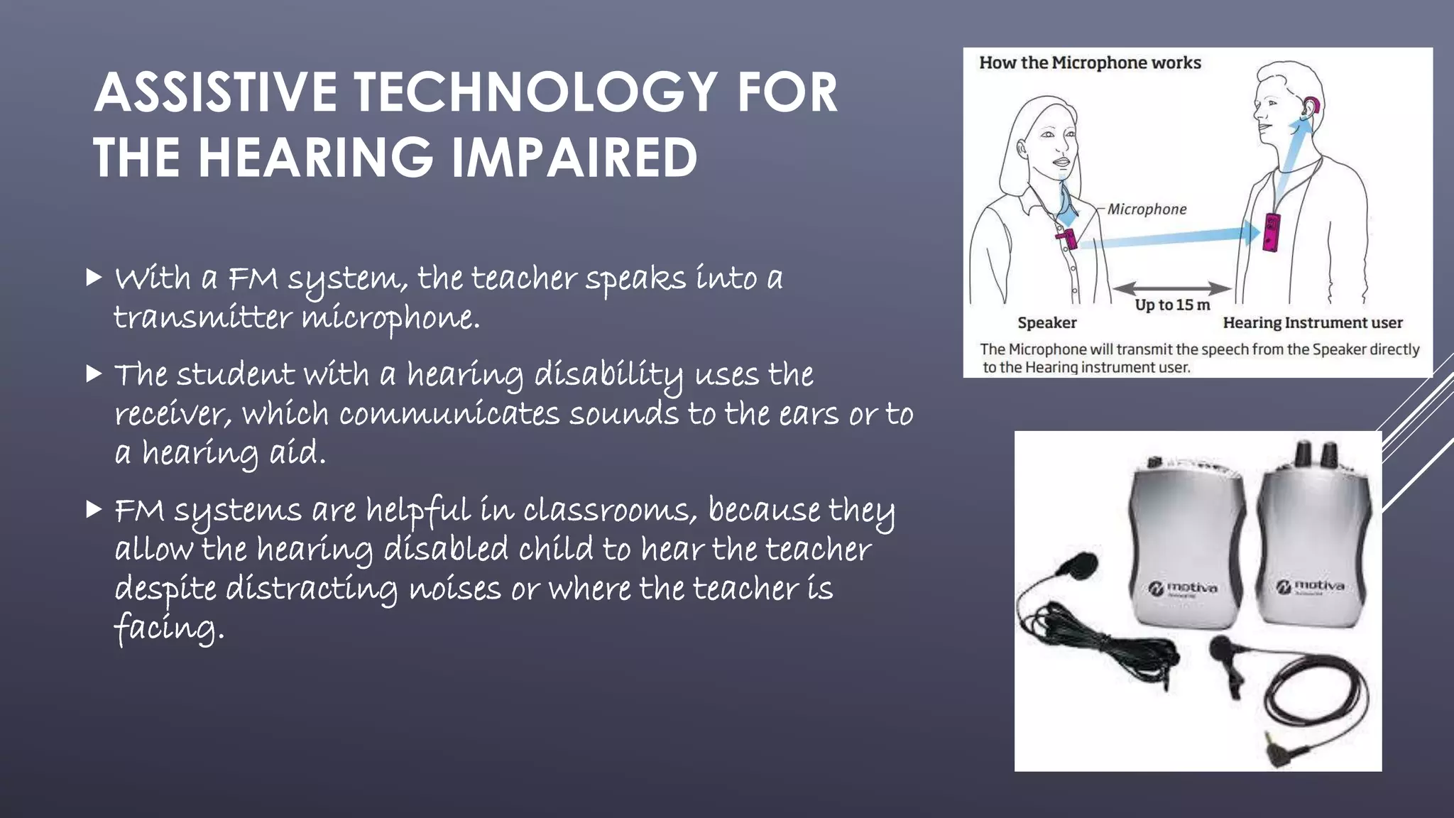 ASSISTIVE TECHNOLOGY FOR
THE HEARING IMPAIRED
 With a FM system, the teacher speaks into a
transmitter microphone.
 The student with a hearing disability uses the
receiver, which communicates sounds to the ears or to
a hearing aid.
 FM systems are helpful in classrooms, because they
allow the hearing disabled child to hear the teacher
despite distracting noises or where the teacher is
facing.
 