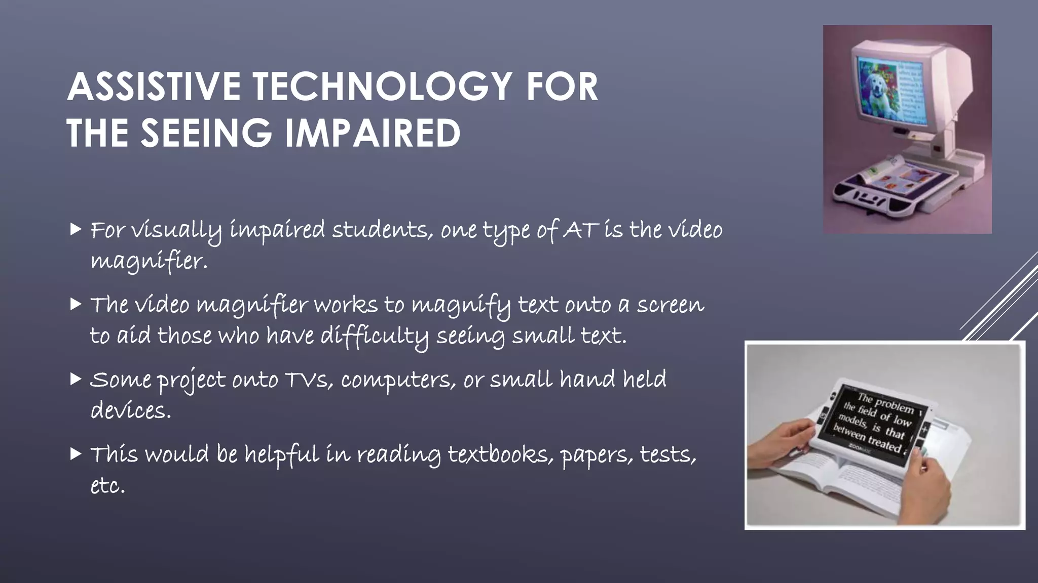 ASSISTIVE TECHNOLOGY FOR
THE SEEING IMPAIRED
 For visually impaired students, one type of AT is the video
magnifier.
 The video magnifier works to magnify text onto a screen
to aid those who have difficulty seeing small text.
 Some project onto TVs, computers, or small hand held
devices.
 This would be helpful in reading textbooks, papers, tests,
etc.
 