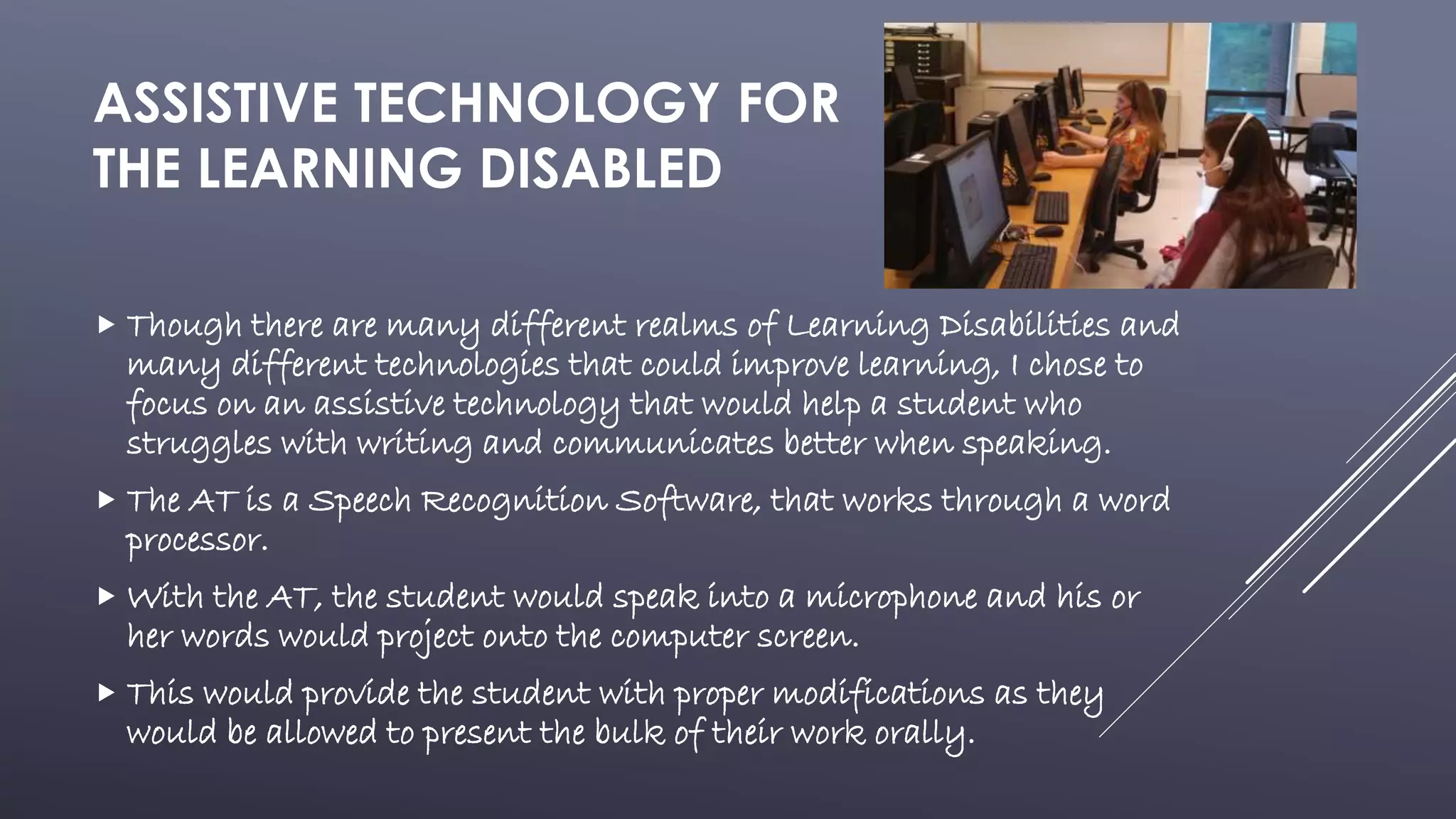 ASSISTIVE TECHNOLOGY FOR
THE LEARNING DISABLED
 Though there are many different realms of Learning Disabilities and
many different technologies that could improve learning, I chose to
focus on an assistive technology that would help a student who
struggles with writing and communicates better when speaking.
 The AT is a Speech Recognition Software, that works through a word
processor.
 With the AT, the student would speak into a microphone and his or
her words would project onto the computer screen.
 This would provide the student with proper modifications as they
would be allowed to present the bulk of their work orally.
 