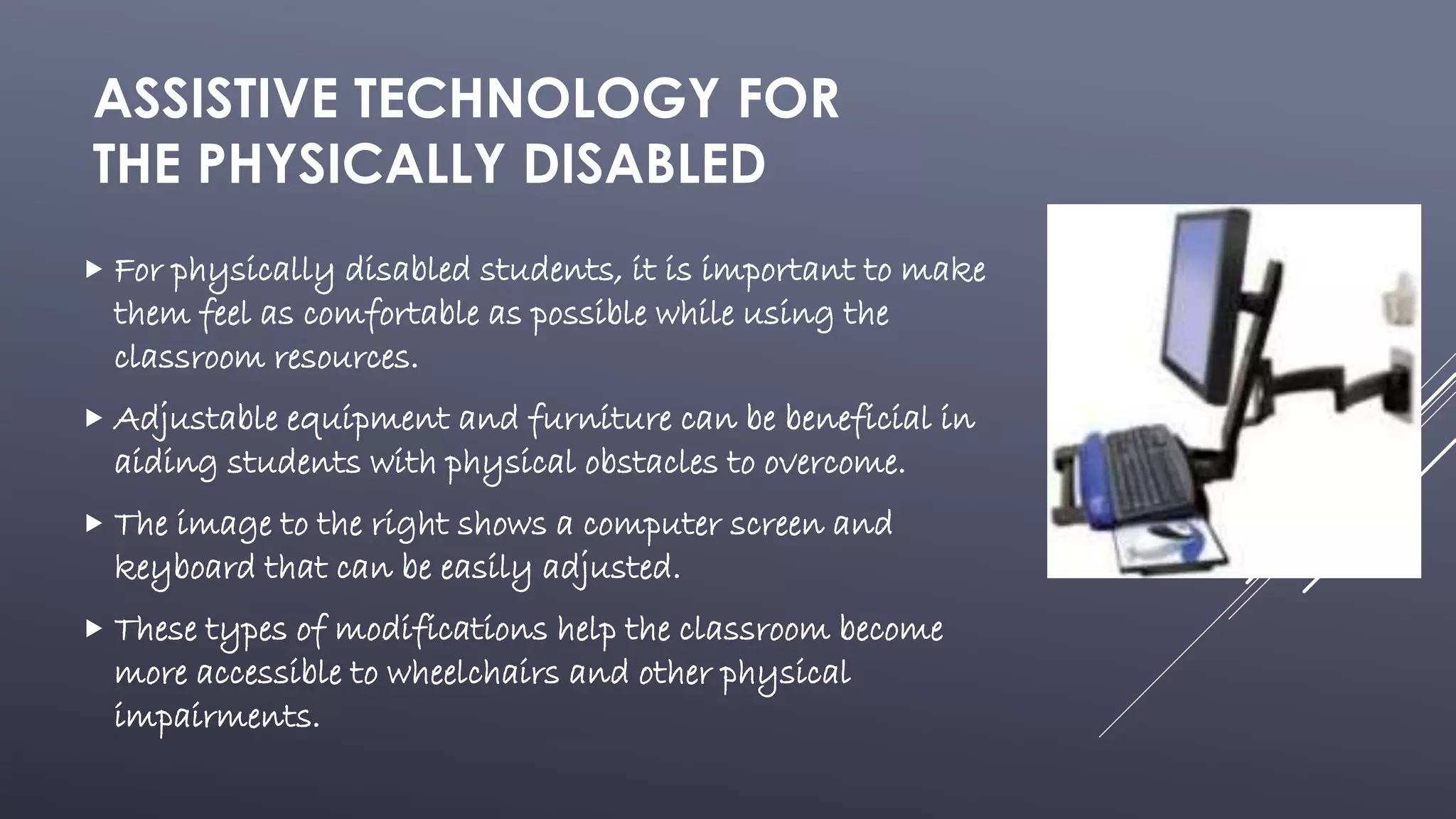 ASSISTIVE TECHNOLOGY FOR
THE PHYSICALLY DISABLED
 For physically disabled students, it is important to make
them feel as comfortable as possible while using the
classroom resources.
 Adjustable equipment and furniture can be beneficial in
aiding students with physical obstacles to overcome.
 The image to the right shows a computer screen and
keyboard that can be easily adjusted.
 These types of modifications help the classroom become
more accessible to wheelchairs and other physical
impairments.
 