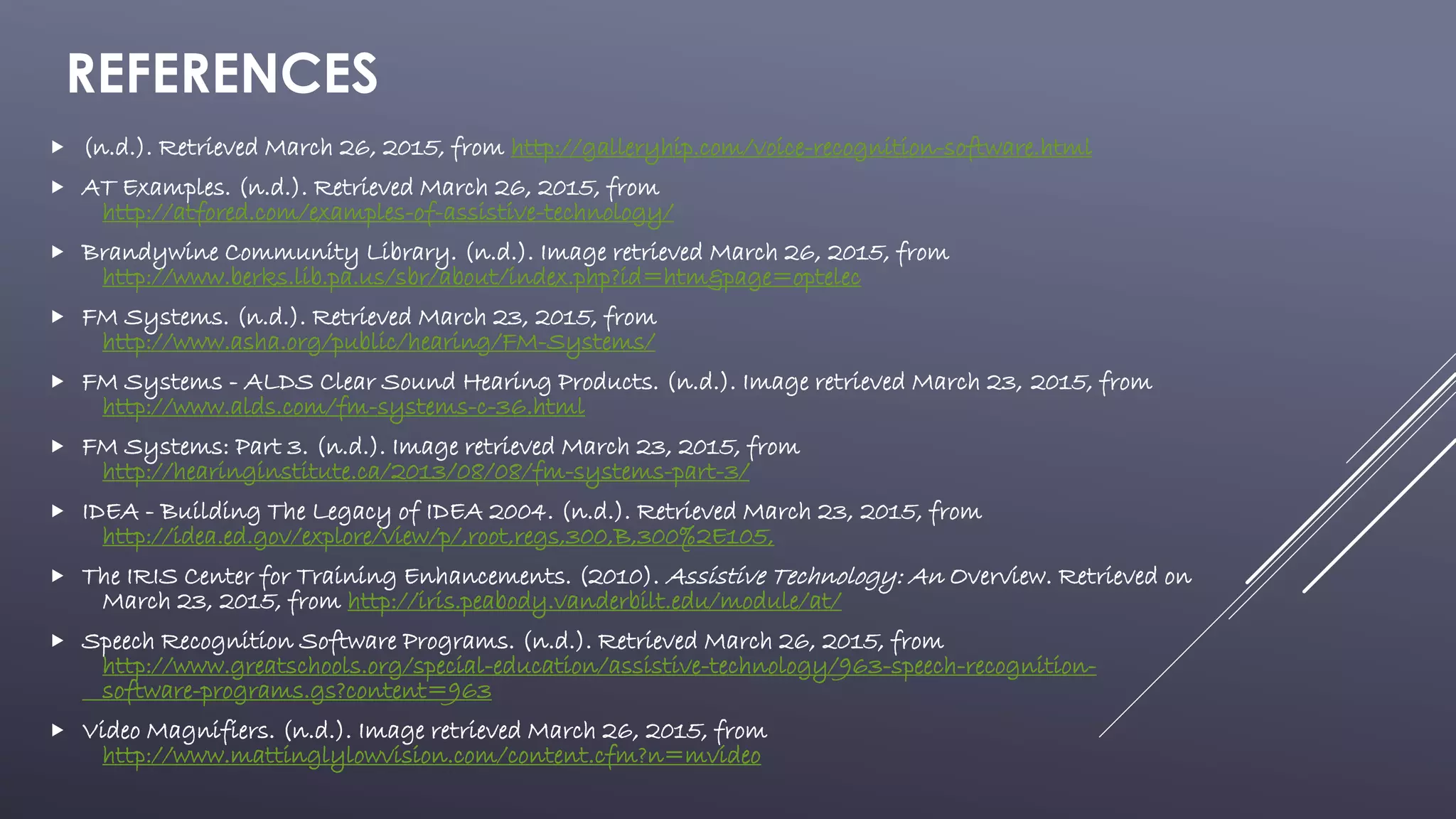 REFERENCES
 (n.d.). Retrieved March 26, 2015, from http://galleryhip.com/voice-recognition-software.html
 AT Examples. (n.d.). Retrieved March 26, 2015, from
http://atfored.com/examples-of-assistive-technology/
 Brandywine Community Library. (n.d.). Image retrieved March 26, 2015, from
http://www.berks.lib.pa.us/sbr/about/index.php?id=htm&page=optelec
 FM Systems. (n.d.). Retrieved March 23, 2015, from
http://www.asha.org/public/hearing/FM-Systems/
 FM Systems - ALDS Clear Sound Hearing Products. (n.d.). Image retrieved March 23, 2015, from
http://www.alds.com/fm-systems-c-36.html
 FM Systems: Part 3. (n.d.). Image retrieved March 23, 2015, from
http://hearinginstitute.ca/2013/08/08/fm-systems-part-3/
 IDEA - Building The Legacy of IDEA 2004. (n.d.). Retrieved March 23, 2015, from
http://idea.ed.gov/explore/view/p/,root,regs,300,B,300%2E105,
 The IRIS Center for Training Enhancements. (2010). Assistive Technology: An Overview. Retrieved on
March 23, 2015, from http://iris.peabody.vanderbilt.edu/module/at/
 Speech Recognition Software Programs. (n.d.). Retrieved March 26, 2015, from
http://www.greatschools.org/special-education/assistive-technology/963-speech-recognition-
software-programs.gs?content=963
 Video Magnifiers. (n.d.). Image retrieved March 26, 2015, from
http://www.mattinglylowvision.com/content.cfm?n=mvideo
 