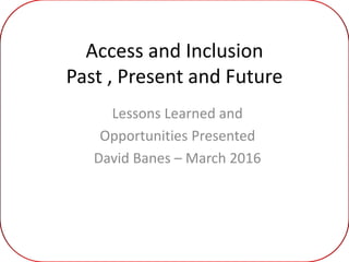 Access and Inclusion
Past , Present and Future
Lessons Learned and
Opportunities Presented
David Banes – March 2016
 