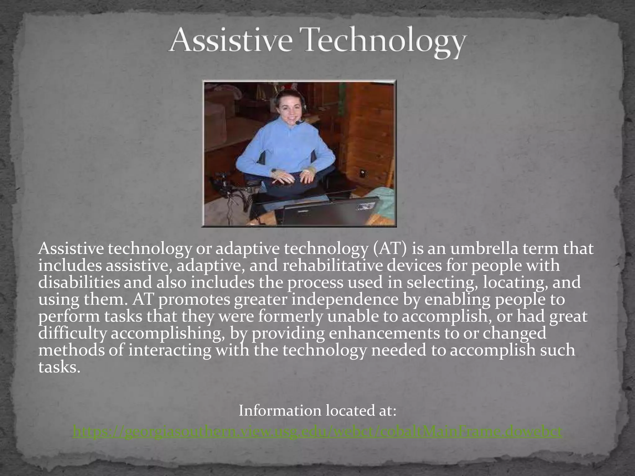 Assistive TechnologyAssistive technology or adaptive technology (AT) is an umbrella term that includes assistive, adaptive, and rehabilitative devices for people with disabilities and also includes the process used in selecting, locating, and using them. AT promotes greater independence by enabling people to perform tasks that they were formerly unable to accomplish, or had great difficulty accomplishing, by providing enhancements to or changed methods of interacting with the technology needed to accomplish such tasks.Information located at:https://georgiasouthern.view.usg.edu/webct/cobaltMainFrame.dowebct