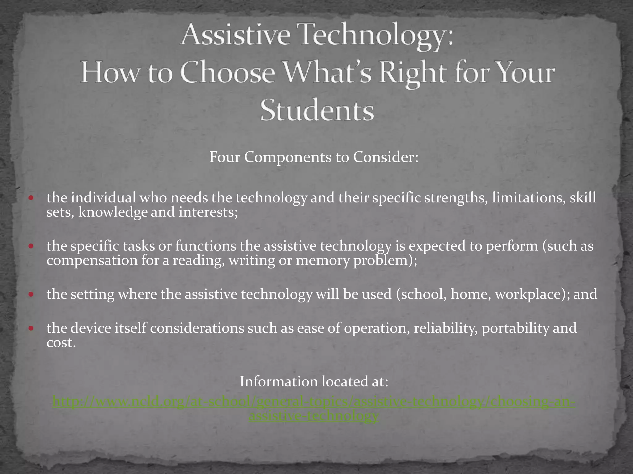 Assistive Technology:How to Choose What’s Right for Your StudentsFour Components to Consider:the individual who needs the technology and their specific strengths, limitations, skill sets, knowledge and interests; the specific tasks or functions the assistive technology is expected to perform (such as compensation for a reading, writing or memory problem);  the setting where the assistive technology will be used (school, home, workplace); and the device itself considerations such as ease of operation, reliability, portability and cost.Information located at:http://www.ncld.org/at-school/general-topics/assistive-technology/choosing-an-assistive-technology