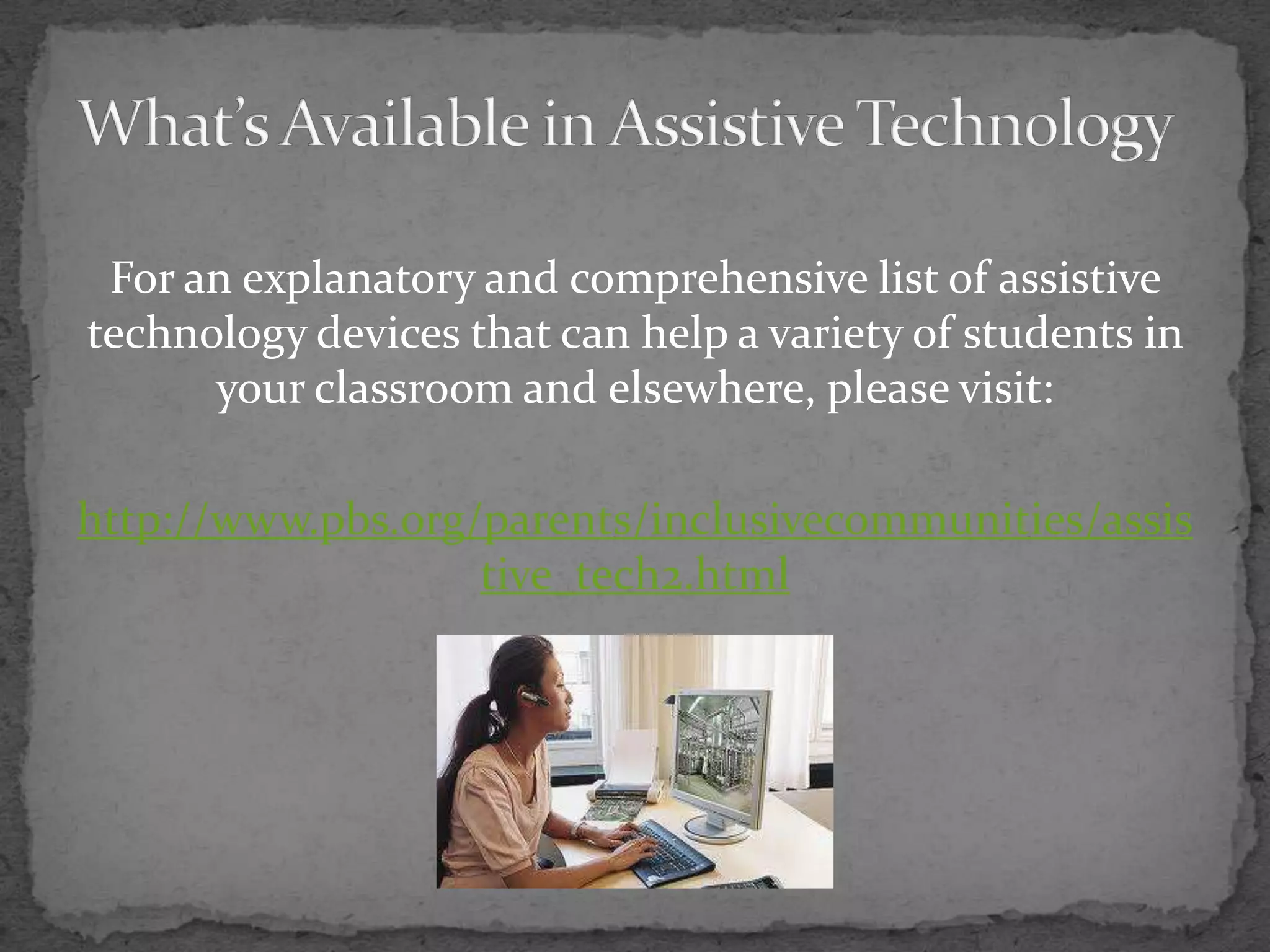 What’s Available in Assistive TechnologyFor an explanatory and comprehensive list of assistive technology devices that can help a variety of students in your classroom and elsewhere, please visit:http://www.pbs.org/parents/inclusivecommunities/assistive_tech2.html
