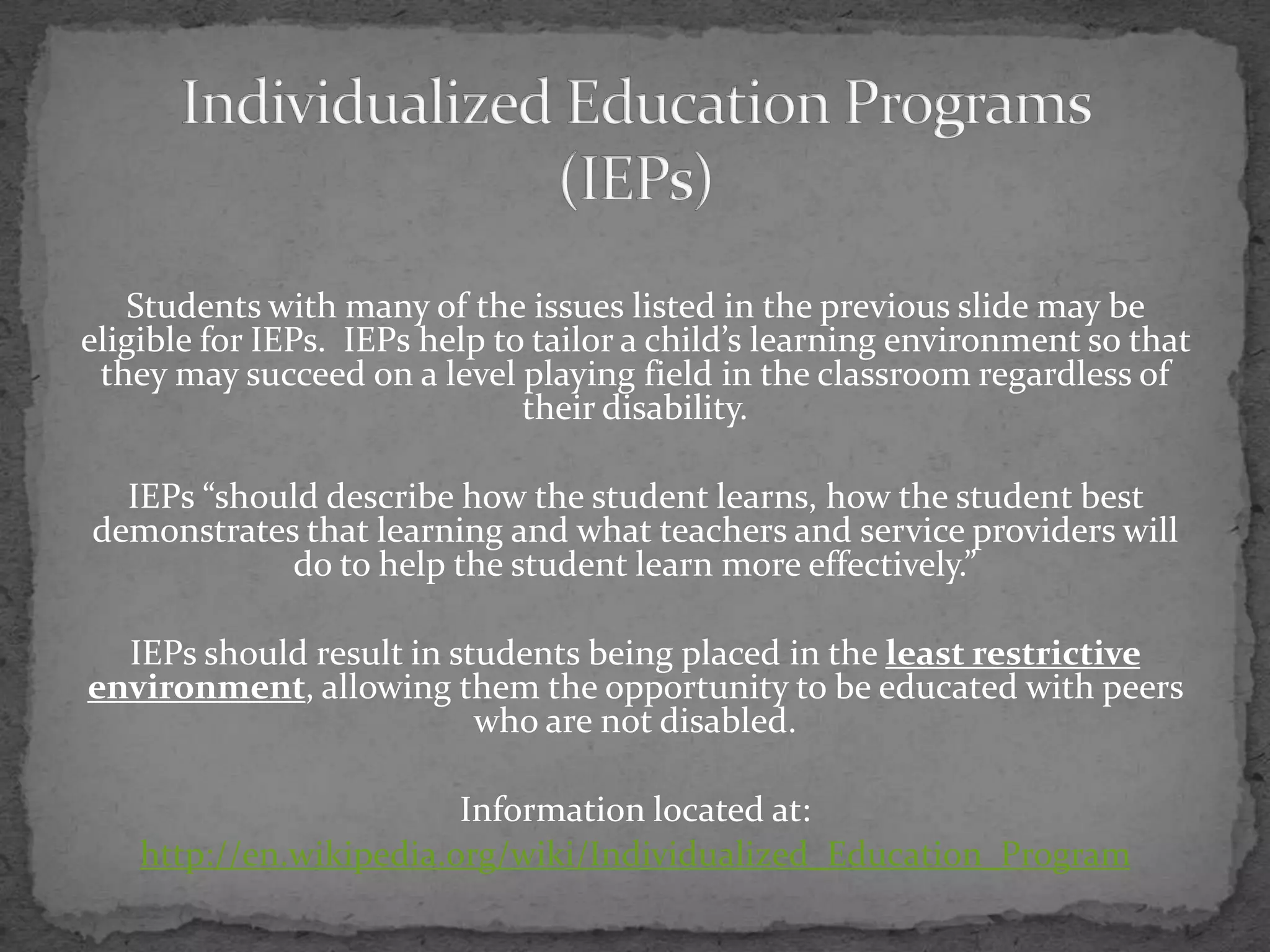 Individualized Education Programs(IEPs)Students with many of the issues listed in the previous slide may be eligible for IEPs.  IEPs help to tailor a child’s learning environment so that they may succeed on a level playing field in the classroom regardless of their disability.IEPs “should describe how the student learns, how the student best demonstrates that learning and what teachers and service providers will do to help the student learn more effectively.”  IEPs should result in students being placed in the least restrictive environment, allowing them the opportunity to be educated with peers who are not disabled.Information located at:http://en.wikipedia.org/wiki/Individualized_Education_Program