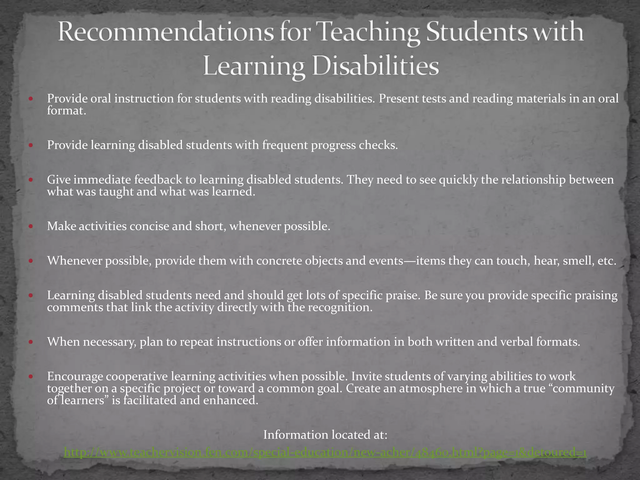 Recommendations for Teaching Students with Learning DisabilitiesProvide oral instruction for students with reading disabilities. Present tests and reading materials in an oral format. Provide learning disabled students with frequent progress checks. Give immediate feedback to learning disabled students. They need to see quickly the relationship between what was taught and what was learned.Make activities concise and short, whenever possible. Whenever possible, provide them with concrete objects and events—items they can touch, hear, smell, etc.Learning disabled students need and should get lots of specific praise. Be sure you provide specific praising comments that link the activity directly with the recognition. When necessary, plan to repeat instructions or offer information in both written and verbal formats. Encourage cooperative learning activities when possible. Invite students of varying abilities to work together on a specific project or toward a common goal. Create an atmosphere in which a true “community of learners” is facilitated and enhanced.Information located at:http://www.teachervision.fen.com/special-education/new-acher/48460.html?page=1&detoured=1