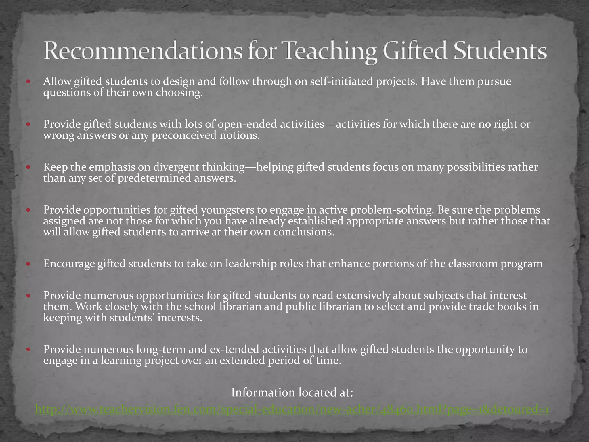Recommendations for Teaching Gifted StudentsAllow gifted students to design and follow through on self-initiated projects. Have them pursue questions of their own choosing.Provide gifted students with lots of open-ended activities—activities for which there are no right or wrong answers or any preconceived notions.Keep the emphasis on divergent thinking—helping gifted students focus on many possibilities rather than any set of predetermined answers.Provide opportunities for gifted youngsters to engage in active problem-solving. Be sure the problems assigned are not those for which you have already established appropriate answers but rather those that will allow gifted students to arrive at their own conclusions.Encourage gifted students to take on leadership roles that enhance portions of the classroom programProvide numerous opportunities for gifted students to read extensively about subjects that interest them. Work closely with the school librarian and public librarian to select and provide trade books in keeping with students' interests.Provide numerous long-term and ex-tended activities that allow gifted students the opportunity to engage in a learning project over an extended period of time.Information located at:http://www.teachervision.fen.com/special-education/new-acher/48460.html?page=1&detoured=1