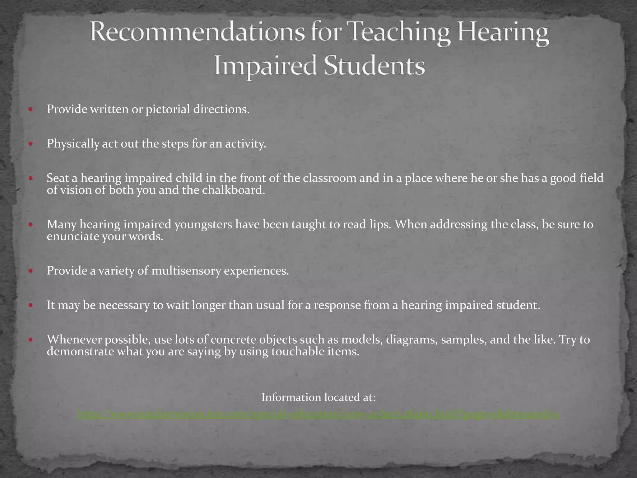 Recommendations for Teaching Hearing Impaired StudentsProvide written or pictorial directions.Physically act out the steps for an activity. Seat a hearing impaired child in the front of the classroom and in a place where he or she has a good field of vision of both you and the chalkboard.Many hearing impaired youngsters have been taught to read lips. When addressing the class, be sure to enunciate your words.Provide a variety of multisensory experiences.It may be necessary to wait longer than usual for a response from a hearing impaired student.Whenever possible, use lots of concrete objects such as models, diagrams, samples, and the like. Try to demonstrate what you are saying by using touchable items.Information located at:http://www.teachervision.fen.com/special-education/new-acher/48460.html?page=1&detoured=1