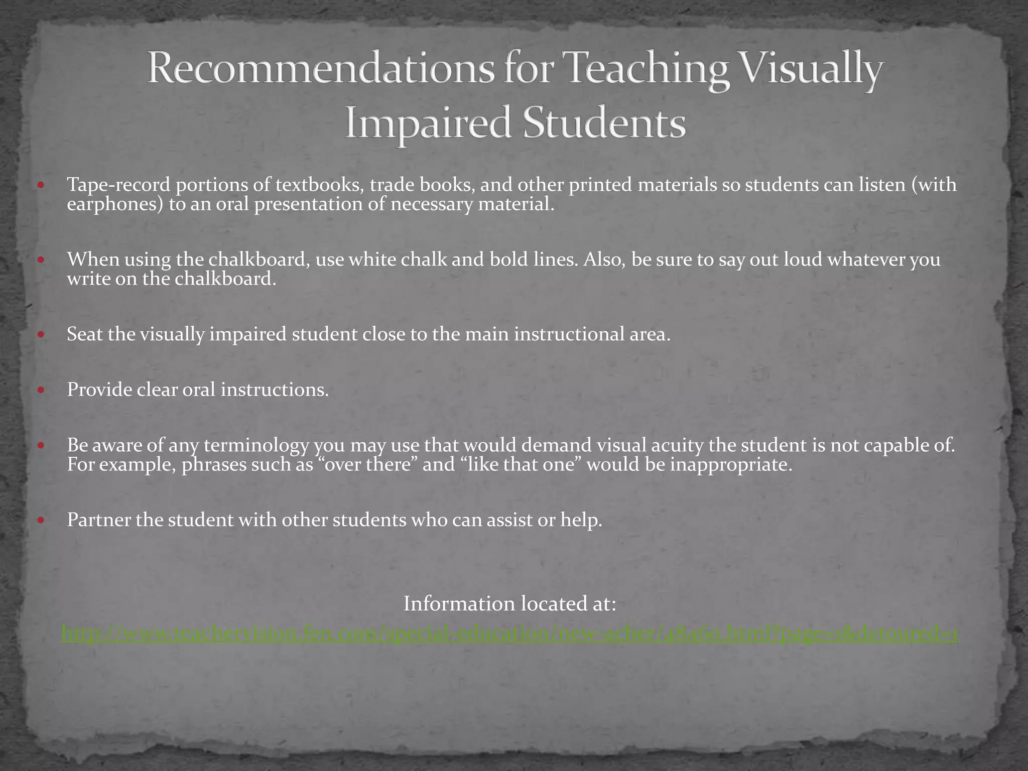 Tape-record portions of textbooks, trade books, and other printed materials so students can listen (with earphones) to an oral presentation of necessary material.When using the chalkboard, use white chalk and bold lines. Also, be sure to say out loud whatever you write on the chalkboard.Seat the visually impaired student close to the main instructional area.Provide clear oral instructions.Be aware of any terminology you may use that would demand visual acuity the student is not capable of. For example, phrases such as “over there” and “like that one” would be inappropriate.Partner the student with other students who can assist or help.Information located at:http://www.teachervision.fen.com/special-education/new-acher/48460.html?page=1&detoured=1Recommendations for Teaching Visually Impaired Students