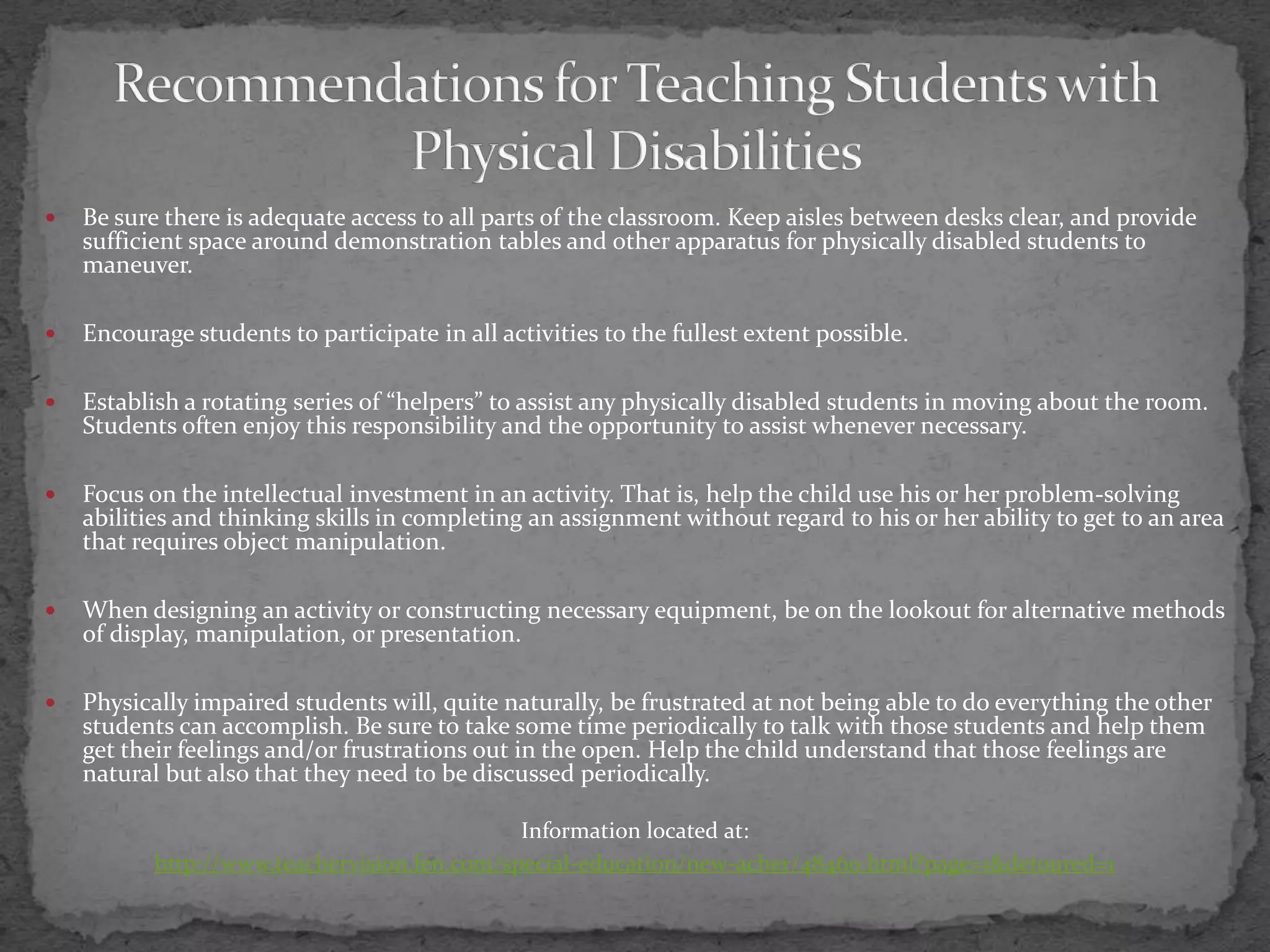 Recommendations for Teaching Students with Physical DisabilitiesBe sure there is adequate access to all parts of the classroom. Keep aisles between desks clear, and provide sufficient space around demonstration tables and other apparatus for physically disabled students to maneuver.Encourage students to participate in all activities to the fullest extent possible.Establish a rotating series of “helpers” to assist any physically disabled students in moving about the room. Students often enjoy this responsibility and the opportunity to assist whenever necessary.Focus on the intellectual investment in an activity. That is, help the child use his or her problem-solving abilities and thinking skills in completing an assignment without regard to his or her ability to get to an area that requires object manipulation.When designing an activity or constructing necessary equipment, be on the lookout for alternative methods of display, manipulation, or presentation.Physically impaired students will, quite naturally, be frustrated at not being able to do everything the other students can accomplish. Be sure to take some time periodically to talk with those students and help them get their feelings and/or frustrations out in the open. Help the child understand that those feelings are natural but also that they need to be discussed periodically.Information located at:http://www.teachervision.fen.com/special-education/new-acher/48460.html?page=1&detoured=1