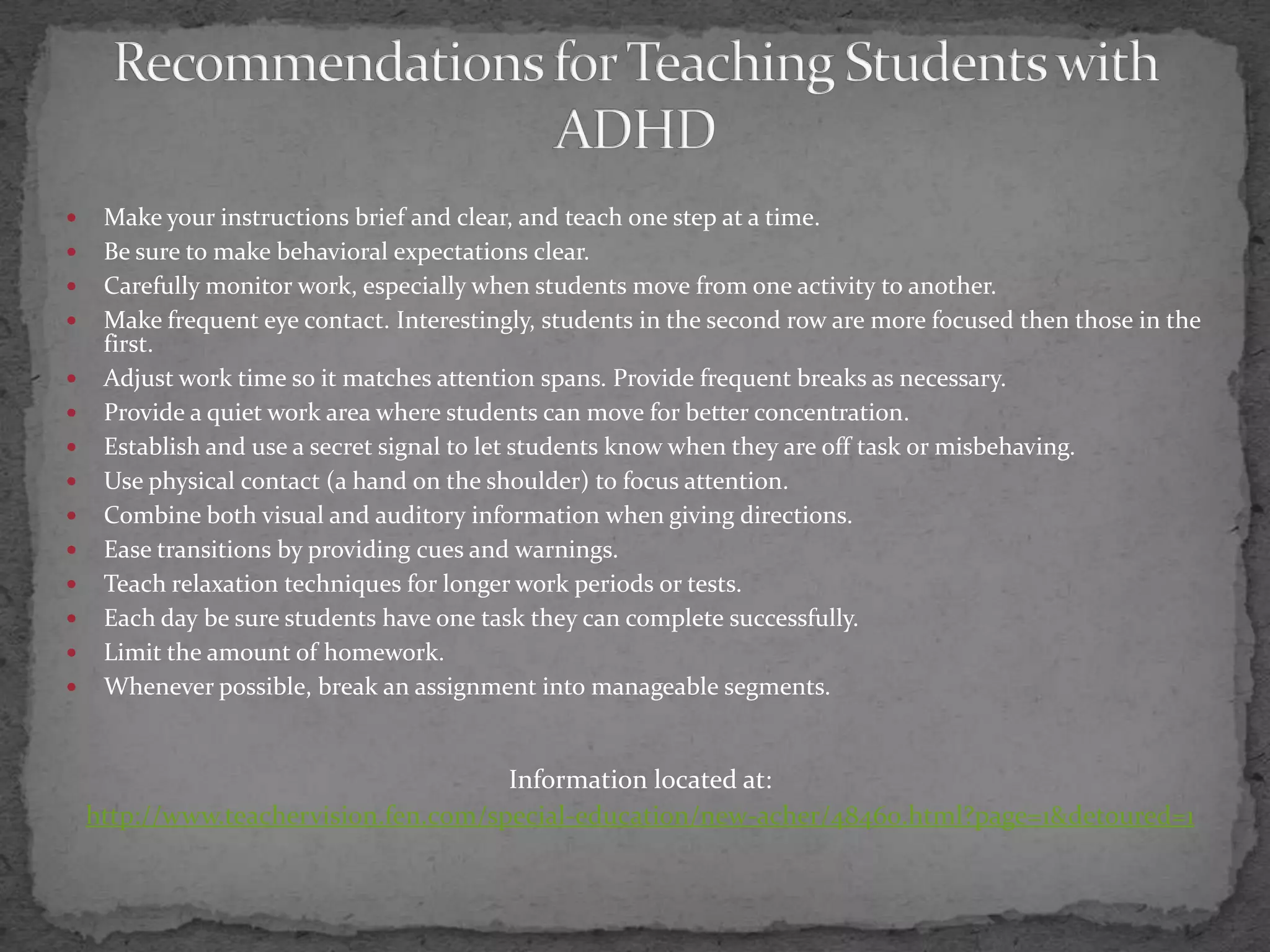 Recommendations for Teaching Students with ADHDMake your instructions brief and clear, and teach one step at a time.Be sure to make behavioral expectations clear.Carefully monitor work, especially when students move from one activity to another.Make frequent eye contact. Interestingly, students in the second row are more focused then those in the first.Adjust work time so it matches attention spans. Provide frequent breaks as necessary.Provide a quiet work area where students can move for better concentration.Establish and use a secret signal to let students know when they are off task or misbehaving.Use physical contact (a hand on the shoulder) to focus attention.Combine both visual and auditory information when giving directions.Ease transitions by providing cues and warnings.Teach relaxation techniques for longer work periods or tests.Each day be sure students have one task they can complete successfully.Limit the amount of homework.Whenever possible, break an assignment into manageable segments.Information located at:http://www.teachervision.fen.com/special-education/new-acher/48460.html?page=1&detoured=1