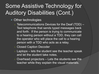 Some Assistive Technology for Auditory DisabilitiesFrom http://www.nsnet.org/start/deaf.pdfAmplification Technologies – If the student is just a little hard of hearing, then these devices will help boost the sounds to help the student.Hearing aidsCochlear implantPersonal FM SystemSound Field FM Equipment on Freefield Amplification – Unlike the personal system, these use speakers to project the teacher’s voice.  I have been told this works for students without disabilities as well!