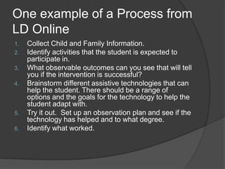 One example of a Process from LD OnlineCollect Child and Family Information.Identify activities that the student is expected to participate in.What observable outcomes can you see that will tell you if the intervention is successful?Brainstorm different assistive technologies that can help the student. There should be a range of options and the goals for the technology to help the student adapt with.Try it out.  Set up an observation plan and see if the technology has helped and to what degree.Identify what worked. 