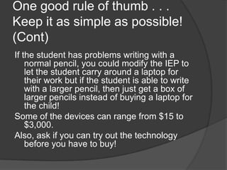One good rule of thumb . . . Keep it as simple as possible! (Cont)If the student has problems writing with a normal pencil, you could modify the IEP to let the student carry around a laptop for their work but if the student is able to write with a larger pencil, then just get a box of larger pencils instead of buying a laptop for the child! Some of the devices can range from $15 to $3,000.  Also, ask if you can try out the technology before you have to buy!