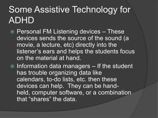 Some General Tips . . . No TechSome common things you can do that do not require any AT are as follows.Create a RoutineGet OrganizedAvoid DistractionsLimit ChoicesChange your Interactions with your student – Use clear, brief directions instead of speeches about responsibilitiesUse goals and rewardsDiscipline effectively – Time-outs or removing privileges Help them find a talent