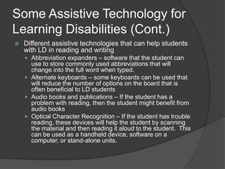 Some Assistive Technology for Learning Disabilities (Cont.)Different assistive technologies that can help students with LD in general:Electronic math worksheets – If they have problems writing or organizing problems in math, this software can help the student keep everything organized.Graphic organizers – This can help the student keep organized while writing.Information data managersPersonal FM Listening device