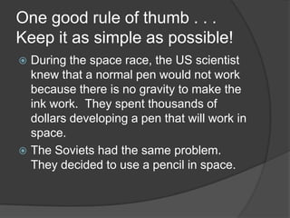 One good rule of thumb . . . Keep it as simple as possible!During the space race, the US scientist knew that a normal pen would not work because there is no gravity to make the ink work.  They spent thousands of dollars developing a pen that will work in space.The Soviets had the same problem.  They decided to use a pencil in space.