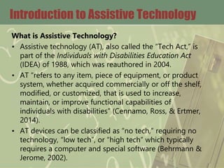 Introduction to Assistive Technology
What is Assistive Technology?
• Assistive technology (AT), also called the “Tech Act,” is
part of the Individuals with Disabilities Education Act
(IDEA) of 1988, which was reauthored in 2004.
• AT “refers to any item, piece of equipment, or product
system, whether acquired commercially or off the shelf,
modified, or customized, that is used to increase,
maintain, or improve functional capabilities of
individuals with disabilities” (Cennamo, Ross, & Ertmer,
2014).
• AT devices can be classified as “no tech,” requiring no
technology, “low tech”, or “high tech” which typically
requires a computer and special software (Behrmann &
Jerome, 2002).
 