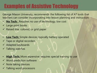 Examples of Assistive Technology
George Mason University, recommends the following list of AT tools that
teachers can consider incorporating into lesson planning and instruction:
• No Tech: Requires no use of technology; low cost
 Large print books
 Raised line, colored, or grid paper
• Low Tech: Simple devices; typically battery operated
 Tape or digital recorders
 Adapted keyboards
 Talking watches
• High Tech: More expensive; requires special training to use
 Word prediction software
 Note taking devices
 Talking word processors
 