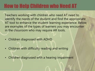 How to Help Children who Need AT
Teachers working with children who need AT need to
identify the needs of the student and find the appropriate
AT tool to enhance the student learning experience. Below
are examples of the types of learners you may encounter
in the classroom who may require AR tools.
• Children diagnosed with ADHD
• Children with difficulty reading and writing
• Children diagnosed with a hearing impairment
 