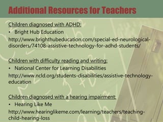 Additional Resources for Teachers
Children diagnosed with ADHD:
• Bright Hub Education
http://www.brighthubeducation.com/special-ed-neurological-
disorders/74108-assistive-technology-for-adhd-students/
Children with difficulty reading and writing:
• National Center for Learning Disabilities
http://www.ncld.org/students-disabilities/assistive-technology-
education
Children diagnosed with a hearing impairment:
• Hearing Like Me
http://www.hearinglikeme.com/learning/teachers/teaching-
child-hearing-loss
 