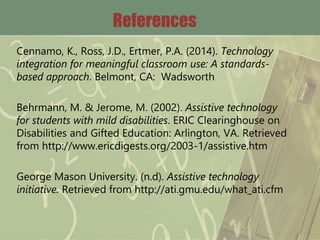 References
Cennamo, K., Ross, J.D., Ertmer, P.A. (2014). Technology
integration for meaningful classroom use: A standards-
based approach. Belmont, CA: Wadsworth
Behrmann, M. & Jerome, M. (2002). Assistive technology
for students with mild disabilities. ERIC Clearinghouse on
Disabilities and Gifted Education: Arlington, VA. Retrieved
from http://www.ericdigests.org/2003-1/assistive.htm
George Mason University. (n.d). Assistive technology
initiative. Retrieved from http://ati.gmu.edu/what_ati.cfm
 
