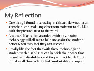 My ReflectionOne thing I found interesting in this article was that as a teacher I can make my classroom assistant to all. Like with the pictures next to the word.Another I like is that a student with an assistive technology will all me to help me assist the student better when they feel they can succeed.I really like the fact that with these technologies a student with disabilities can be with their peers that do not have disabilities and they will not feel left out. It makes all the students feel comfortable and equal.