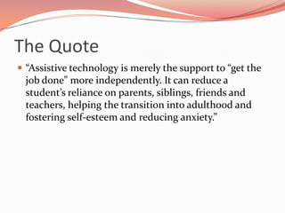 The Quote“Assistive technology is merely the support to “get the job done” more independently. It can reduce a student’s reliance on parents, siblings, friends and teachers, helping the transition into adulthood and fostering self-esteem and reducing anxiety.”