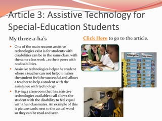 Article 3: Assistive Technology for Special-Education StudentsMy three a-ha’sClick Hereto go to the article.One of the main reasons assistive technologies exist is for students with disabilities can be in the same class, with the same class work , as their peers with no disabilities. Assistive technologies helps the student where a teacher can not help; it makes the student feel the successful and allows a teacher to help a student with the assistance with technology.Having a classroom that has assistive technologies available to all allows the student with the disability to feel equal with their classmates. An example of this is picture cards next to the actual word so they can be read and seen.