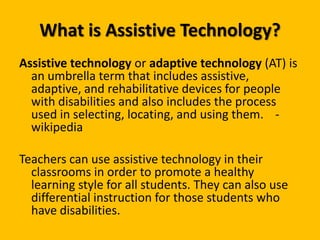 What is Assistive Technology?Assistive technology or adaptive technology (AT) is an umbrella term that includes assistive, adaptive, and rehabilitative devices for people with disabilities and also includes the process used in selecting, locating, and using them.	-wikipediaTeachers can use assistive technology in their classrooms in order to promote a healthy learning style for all students. They can also use differential instruction for those students who have disabilities. 