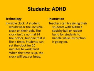 Students: ADHDTechnologyInvisible clock: A student would wear the invisible clock on their belt. The clock isn’t a normal 24 hour clock, but one that is like a timer. Students can set the clock for 10 minutes to work hard. When the time is up, the clock will buzz or beep. InstructionTeachers can try giving their students with ADHD a squishy ball or rubber band for students to handle while instruction is going on.   