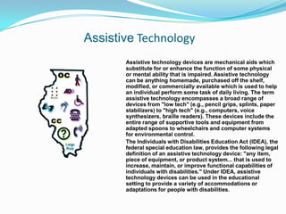 Assistive Technology Assistive technology devices are mechanical aids which substitute for or enhance the function of some physical or mental ability that is impaired. Assistive technology can be anything homemade, purchased off the shelf, modified, or commercially available which is used to help an individual perform some task of daily living. The term assistive technology encompasses a broad range of devices from "low tech" (e.g., pencil grips, splints, paper stabilizers) to "high tech" (e.g., computers, voice synthesizers, braille readers). These devices include the entire range of supportive tools and equipment from adapted spoons to wheelchairs and computer systems for environmental control. 	The Individuals with Disabilities Education Act (IDEA), the federal special education law, provides the following legal definition of an assistive technology device: "any item, piece of equipment, or product system... that is used to increase, maintain, or improve functional capabilities of individuals with disabilities." Under IDEA, assistive technology devices can be used in the educational setting to provide a variety of accommodations or adaptations for people with disabilities. 