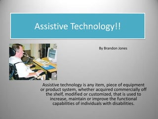 Assistive Technology!! By Brandon Jones Assistive technology is any item, piece of equipment or product system, whether acquired commercially off the shelf, modified or customized, that is used to increase, maintain or improve the functional capabilities of individuals with disabilities. 