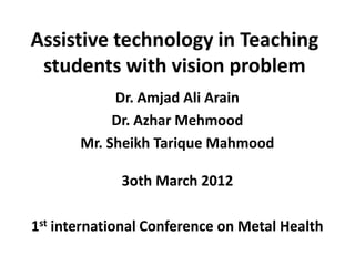 Assistive technology in Teaching
 students with vision problem
            Dr. Amjad Ali Arain
            Dr. Azhar Mehmood
       Mr. Sheikh Tarique Mahmood

             3oth March 2012

1st international Conference on Metal Health
 