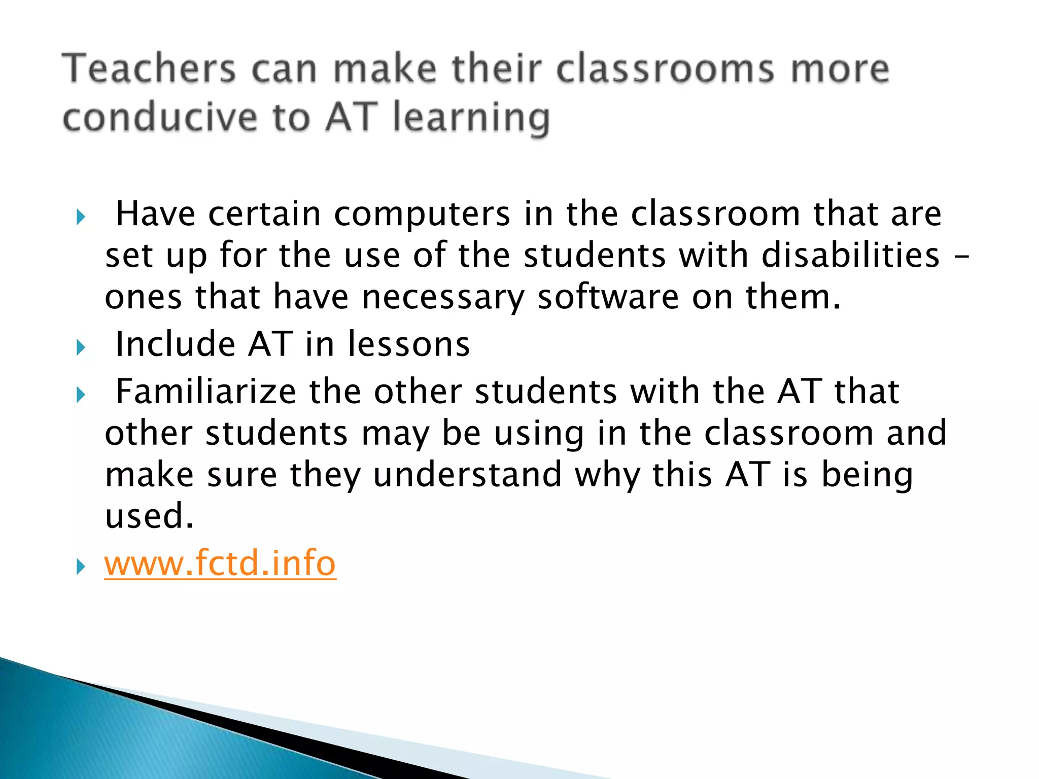     Have certain computers in the classroom that are
    set up for the use of the students with disabilities –
    ones that have necessary software on them.
    Include AT in lessons
    Familiarize the other students with the AT that
    other students may be using in the classroom and
    make sure they understand why this AT is being
    used.
   www.fctd.info
 