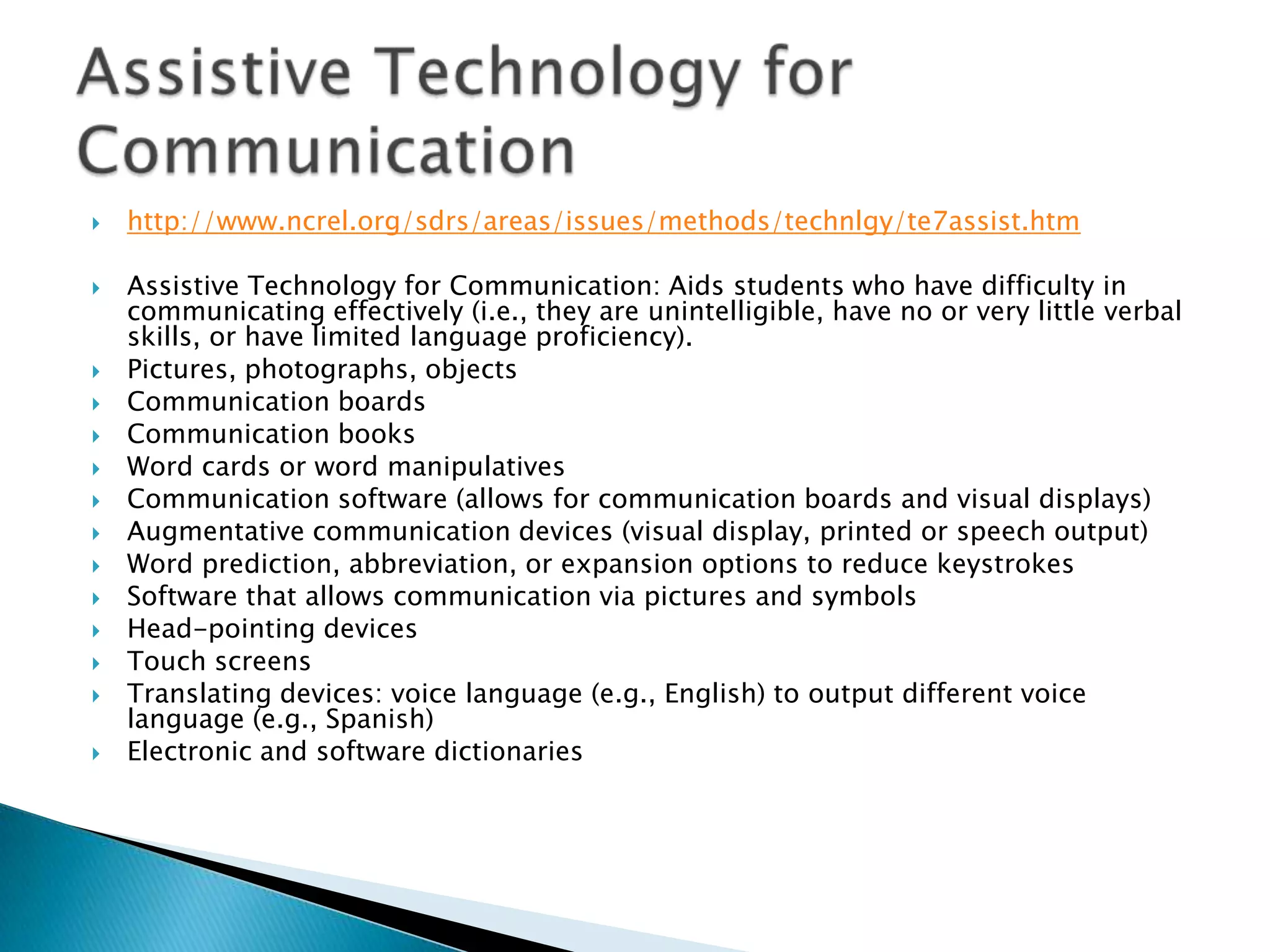    http://www.ncrel.org/sdrs/areas/issues/methods/technlgy/te7assist.htm

   Assistive Technology for Communication: Aids students who have difficulty in
    communicating effectively (i.e., they are unintelligible, have no or very little verbal
    skills, or have limited language proficiency).
   Pictures, photographs, objects
   Communication boards
   Communication books
   Word cards or word manipulatives
   Communication software (allows for communication boards and visual displays)
   Augmentative communication devices (visual display, printed or speech output)
   Word prediction, abbreviation, or expansion options to reduce keystrokes
   Software that allows communication via pictures and symbols
   Head-pointing devices
   Touch screens
   Translating devices: voice language (e.g., English) to output different voice
    language (e.g., Spanish)
   Electronic and software dictionaries
 