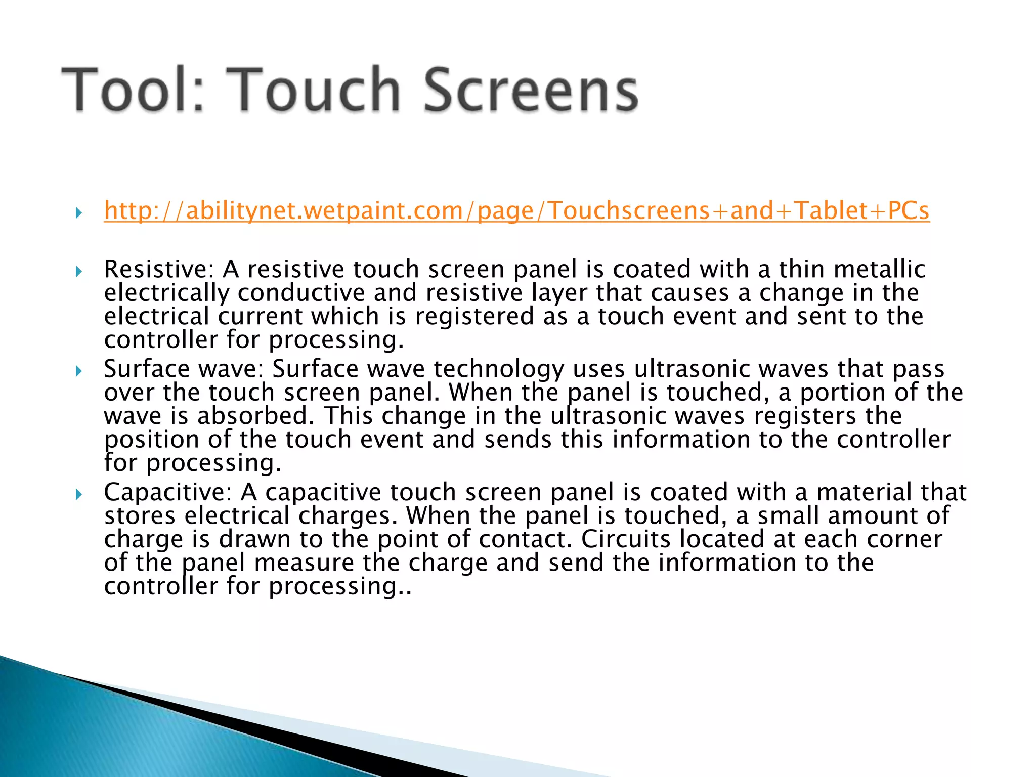    http://abilitynet.wetpaint.com/page/Touchscreens+and+Tablet+PCs

   Resistive: A resistive touch screen panel is coated with a thin metallic
    electrically conductive and resistive layer that causes a change in the
    electrical current which is registered as a touch event and sent to the
    controller for processing.
   Surface wave: Surface wave technology uses ultrasonic waves that pass
    over the touch screen panel. When the panel is touched, a portion of the
    wave is absorbed. This change in the ultrasonic waves registers the
    position of the touch event and sends this information to the controller
    for processing.
   Capacitive: A capacitive touch screen panel is coated with a material that
    stores electrical charges. When the panel is touched, a small amount of
    charge is drawn to the point of contact. Circuits located at each corner
    of the panel measure the charge and send the information to the
    controller for processing..
 