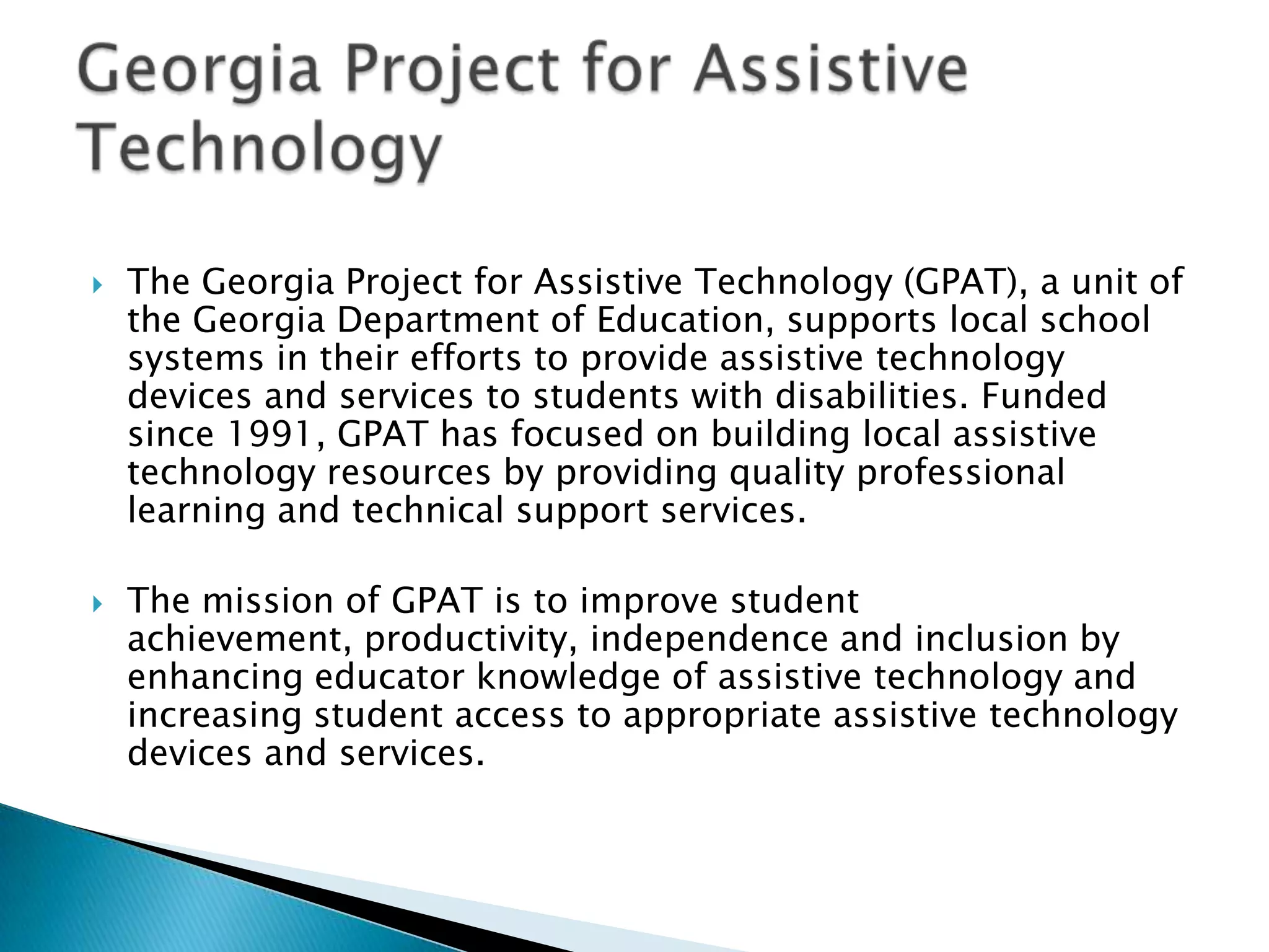    ​The Georgia Project for Assistive Technology (GPAT), a unit of
     the Georgia Department of Education, supports local school
     systems in their efforts to provide assistive technology
     devices and services to students with disabilities. Funded
     since 1991, GPAT has focused on building local assistive
     technology resources by providing quality professional
     learning and technical support services.

   The mission of GPAT is to improve student
    achievement, productivity, independence and inclusion by
    enhancing educator knowledge of assistive technology and
    increasing student access to appropriate assistive technology
    devices and services.
 