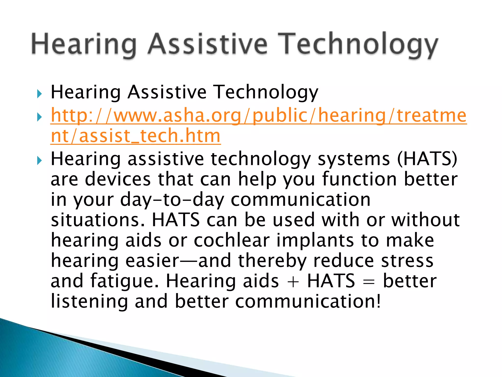    Hearing Assistive Technology
   http://www.asha.org/public/hearing/treatme
    nt/assist_tech.htm
   Hearing assistive technology systems (HATS)
    are devices that can help you function better
    in your day-to-day communication
    situations. HATS can be used with or without
    hearing aids or cochlear implants to make
    hearing easier—and thereby reduce stress
    and fatigue. Hearing aids + HATS = better
    listening and better communication!
 