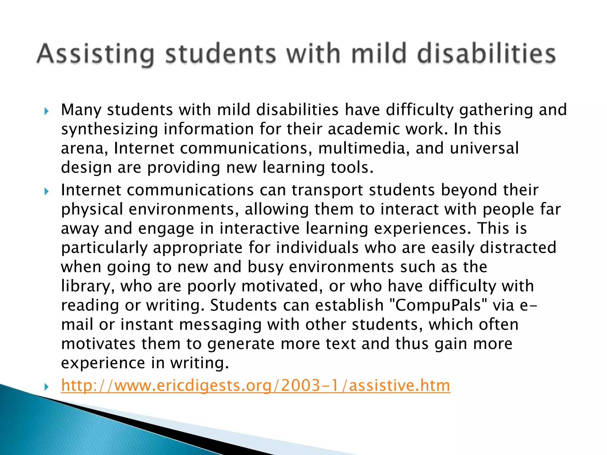    Many students with mild disabilities have difficulty gathering and
    synthesizing information for their academic work. In this
    arena, Internet communications, multimedia, and universal
    design are providing new learning tools.
   Internet communications can transport students beyond their
    physical environments, allowing them to interact with people far
    away and engage in interactive learning experiences. This is
    particularly appropriate for individuals who are easily distracted
    when going to new and busy environments such as the
    library, who are poorly motivated, or who have difficulty with
    reading or writing. Students can establish "CompuPals" via e-
    mail or instant messaging with other students, which often
    motivates them to generate more text and thus gain more
    experience in writing.
   http://www.ericdigests.org/2003-1/assistive.htm
 