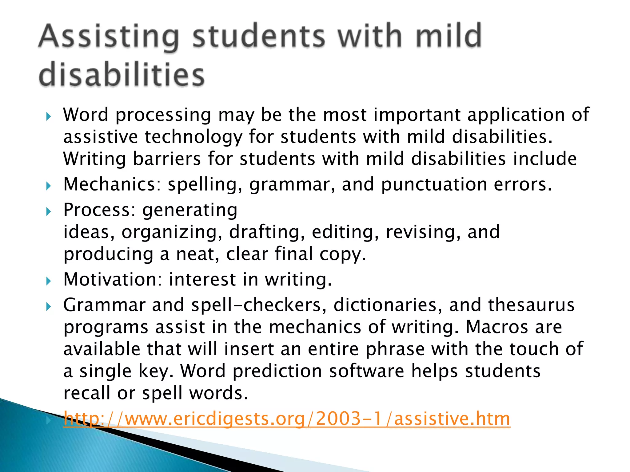    Word processing may be the most important application of
    assistive technology for students with mild disabilities.
    Writing barriers for students with mild disabilities include
   Mechanics: spelling, grammar, and punctuation errors.
   Process: generating
    ideas, organizing, drafting, editing, revising, and
    producing a neat, clear final copy.
   Motivation: interest in writing.
   Grammar and spell-checkers, dictionaries, and thesaurus
    programs assist in the mechanics of writing. Macros are
    available that will insert an entire phrase with the touch of
    a single key. Word prediction software helps students
    recall or spell words.
   http://www.ericdigests.org/2003-1/assistive.htm
 