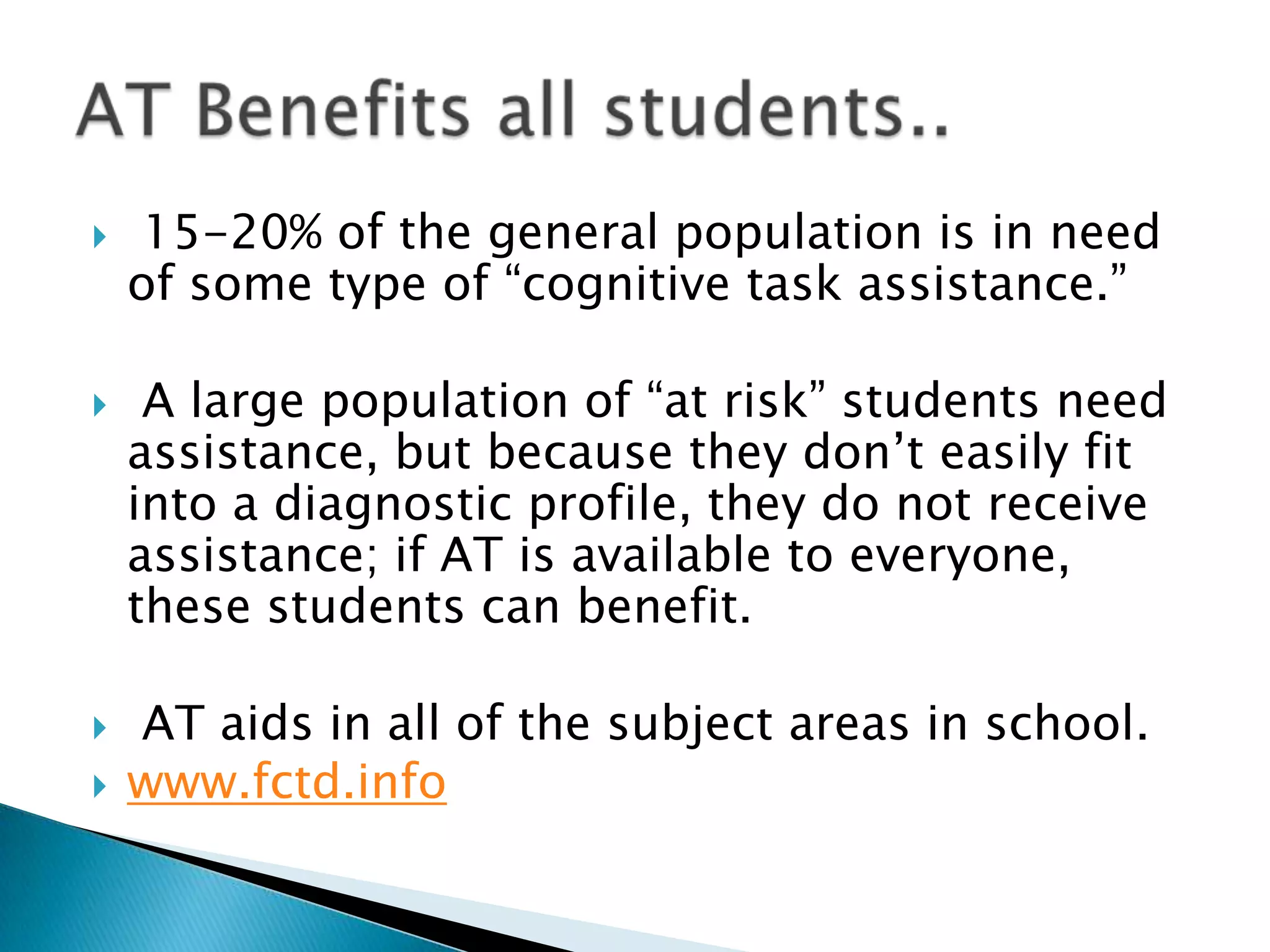     15-20% of the general population is in need
    of some type of ―cognitive task assistance.‖

    A large population of ―at risk‖ students need
    assistance, but because they don’t easily fit
    into a diagnostic profile, they do not receive
    assistance; if AT is available to everyone,
    these students can benefit.

   AT aids in all of the subject areas in school.
   www.fctd.info
 